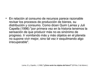 En relación al consumo de recursos parece razonable revisar los procesos de producción de bienes, su distribución y consumo. Como dicen Quim Larrea y Juli Capella (1996) "por primera vez en la historia tenemos la sensación de que producir más no es sinónimo de progreso. Ir vomitando más y más objetos en el planeta no supone vivir mejor, sino tal vez ir esquilmando algo irrecuperable". Larrea, Q. y Capella, J.  (1996)  "¿Cómo serán los objetos del futuro?"  (El País, 5 de febrero.)  