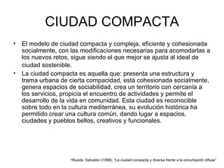 CIUDAD COMPACTA El modelo de ciudad compacta y compleja, eficiente y cohesionada socialmente, con las modificaciones necesarias para acomodarlas a los nuevos retos, sigue siendo el que mejor se ajusta al ideal de ciudad sostenible.   La   ciudad compacta es aquella que: presenta una estructura y trama urbana de cierta compacidad, está cohesionada socialmente, genera espacios de sociabilidad, crea un territorio con cercanía a los servicios, propicia el encuentro de actividades y permite el desarrollo de la vida en comunidad. Esta ciudad es reconocible sobre todo en la cultura mediterránea, su evolución histórica ha permitido crear una cultura común, dando lugar a espacios, ciudades y pueblos bellos, creativos y funcionales. Rueda, Salvador (1998). “La ciudad compacta y diversa frente a la conurbación difusa”  