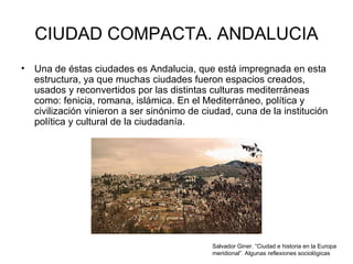 CIUDAD COMPACTA. ANDALUCIA Una de éstas ciudades es Andalucia, que  está impregnada en esta estructura, ya que muchas ciudades fueron espacios creados, usados y reconvertidos por las distintas culturas mediterráneas como: fenicia, romana, islámica. En el Mediterráneo, política y civilización vinieron a ser sinónimo de ciudad, cuna de la institución política y cultural de la ciudadanía.  Salvador Giner. “Ciudad e historia en la Europa meridional”. Algunas reflexiones sociológicas  