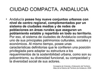CIUDAD COMPACTA. ANDALUCIA Andalucía  posee hoy nueve conjuntos urbanos con nivel de centro regional, complementados por un sistema de ciudades medias y de redes de poblaciones en áreas rurales que aseguran un poblamiento estable y repartido en todo su territorio . Por eso, el sistema de ciudades de Andalucía constituye uno de sus principales patrimonios culturales, sociales y económicos. Al mismo tiempo, posee unas características definitorias que le confieren una posición privilegiada para adaptar su estructura a los requerimientos de la sostenibilidad urbana, como son su policentrismo, su diversidad funcional, su compacidad y la diversidad social de sus actores.  Consejería de Vivienda y Ordenación del Territorio. Atlas de la Historia del Territorio de Andalucía. 2009  