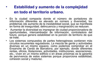 Estabilidad y aumento de la complejidad en todo el territorio urbano.   En la ciudad compacta donde el número de portadores de información diferentes es elevado en número y diversidad, los problemas (de aumento de la inestabilidad social, que se manifiesta en forma de inseguridad, delincuencia y marginación) se reducen. Aumentar la diversidad es impregnar de ciudad proporcionadora de oportunidades, intercambiador de información, controladora del futuro, porque genera estabilidad en la porción de territorio de que se trate.  Los sistemas compuestos de partes heterogéneas contienen más circuitos recurrentes reguladores. La mezcla de gente y actividades diversas en un mismo espacio, como podemos comprobar en el Ensanche de Cerdá de Barcelona, por ejemplo, donde diferentes rentas, oficios, titulaciones, actividades, instituciones, asociaciones, etc., viven en un mismo edificio o en áreas próximas es la garantía de pervivencia de estos sistemas porque proporciona estabilidad, cohesión social y madurez.  