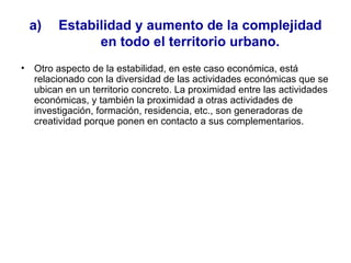 Estabilidad y aumento de la complejidad en todo el territorio urbano. Otro aspecto de la estabilidad, en este caso económica, está relacionado con la diversidad de las actividades económicas que se ubican en un territorio concreto. La proximidad entre las actividades económicas, y también la proximidad a otras actividades de investigación, formación, residencia, etc., son generadoras de creatividad porque ponen en contacto a sus complementarios.  