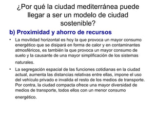 ¿Por qué la ciudad mediterránea puede llegar a ser un modelo de ciudad sostenible? b) Proximidad y ahorro de recursos La movilidad horizontal es hoy la que provoca un mayor consumo energético que se disipará en forma de calor y en contaminantes atmosféricos, es también la que provoca un mayor consumo de suelo y la causante de una mayor simplificación de los sistemas naturales.   La segregación espacial de las funciones cotidianas en la ciudad actual, aumenta las distancias relativas entre ellas, impone el uso del vehículo privado e invalida el resto de los medios de transporte. Por contra, la ciudad compacta ofrece una mayor diversidad de medios de transporte, todos ellos con un menor consumo energético.   