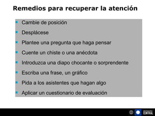 Cambie de posición Desplácese Plantee una pregunta que haga pensar  Cuente un chiste o una anécdota Introduzca una diapo chocante o sorprendente Escriba una frase, un gráfico Pida a los asistentes que hagan algo Aplicar un cuestionario de evaluación Remedios para recuperar la atención 