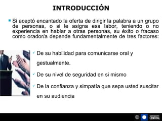 INTRODUCCIÓN Si aceptó encantado la oferta de dirigir la palabra a un grupo de personas, o si le asigna esa labor, teniendo o no experiencia en hablar a otras personas, su éxito o fracaso como orador/a depende fundamentalmente de tres factores:  De su habilidad para comunicarse oral y gestualmente. De su nivel de seguridad en si mismo De la confianza y simpatía que sepa usted suscitar en su audiencia 
