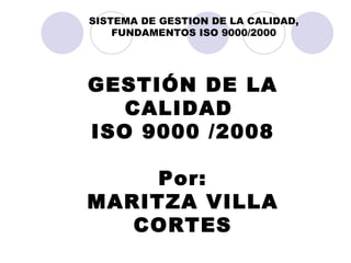 GESTIÓN DE LA CALIDAD  ISO 9000 /2008 Por: MARITZA VILLA CORTES SISTEMA DE GESTION DE LA CALIDAD, FUNDAMENTOS ISO 9000/2000 