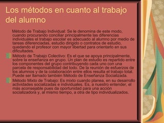 Los métodos en cuanto al trabajo del alumno Método de Trabajo Individual: Se le denomina de este modo, cuando procurando conciliar principalmente las diferencias individuales el trabajo escolar es adecuado al alumno por medio de tareas diferenciadas, estudio dirigido o contratos de estudio, quedando el profesor con mayor libertad para orientarlo en sus dificultades. Método de Trabajo Colectivo: Es el que se apoya principalmente, sobre la enseñanza en grupo. Un plan de estudio es repartido entre los componentes del grupo contribuyendo cada uno con una parcela de responsabilidad del todo. De la reunión de esfuerzos de los alumnos y de la colaboración entre ellos resulta el trabajo total. Puede ser llamado también Método de Enseñanza Socializada. Método Mixto de Trabajo: Es mixto cuando planea, en su desarrollo actividades socializadas e individuales. Es, a nuestro entender, el más aconsejable pues da oportunidad para una acción socializadora y, al mismo tiempo, a otra de tipo individualizados. 