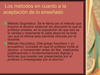 Los métodos en cuanto a la aceptación de lo enseñado Método Dogmático: Se le llama así al método que impone al alumno observar sin discusión lo que el profesor enseña, en la suposición de que eso es la verdad y solamente le cabe absorver la toda vez que la misma esta siéndole ofrecida por el docente. Método Heurístico: (Del griego heurisico = yo encuentro), Consiste en que el profesor incite al alumno  a comprender antes de fijar, implicando justificaciones o fundamentaciones lógicas y teóricas que pueden ser presentadas  por el profesor  o investigadas por el alumno. 