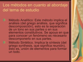 Los métodos en cuanto al abordaje del tema de estudio Método Analítico: Este método implica el análisis (del griego análisis, que significa descomposición), esto es la separación de un tono en sus partes o en sus elementos constitutivos. Se apoya en que para conocer un fenómeno es necesario descomponerlo en sus partes. Método Sintético. Implica la síntesis (del griego synthesis, que significa reunión), esto es, unión de elementos para formar un todo. 