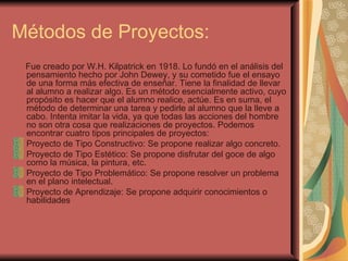 Métodos de Proyectos: Fue creado por W.H. Kilpatrick en 1918. Lo fundó en el análisis del pensamiento hecho por John Dewey, y su cometido fue el ensayo de una forma más efectiva de enseñar. Tiene la finalidad de llevar al alumno a realizar algo. Es un método esencialmente activo, cuyo propósito es hacer que el alumno realice, actúe. Es en suma, el método de determinar una tarea y pedirle al alumno que la lleve a cabo. Intenta imitar la vida, ya que todas las acciones del hombre no son otra cosa que realizaciones de proyectos. Podemos encontrar cuatro tipos principales de proyectos: Proyecto de Tipo Constructivo: Se propone realizar algo concreto. Proyecto de Tipo Estético: Se propone disfrutar del goce de algo como la música, la pintura, etc. Proyecto de Tipo Problemático: Se propone resolver un problema en el plano intelectual. Proyecto de Aprendizaje: Se propone adquirir conocimientos o habilidades 