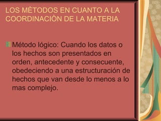 LOS MÈTODOS EN CUANTO A LA COORDINACIÒN DE LA MATERIA Método lógico: Cuando los datos o los hechos son presentados en orden, antecedente y consecuente, obedeciendo a una estructuración de hechos que van desde lo menos a lo mas complejo. 