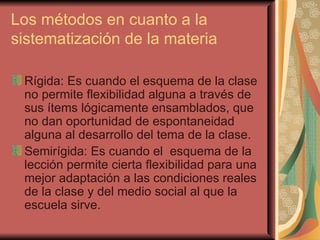 Los métodos en cuanto a la sistematización de la materia Rígida: Es cuando el esquema de la clase no permite flexibilidad alguna a través de sus ítems lógicamente ensamblados, que no dan oportunidad de espontaneidad alguna al desarrollo del tema de la clase. Semirígida: Es cuando el  esquema de la lección permite cierta flexibilidad para una mejor adaptación a las condiciones reales de la clase y del medio social al que la escuela sirve. 