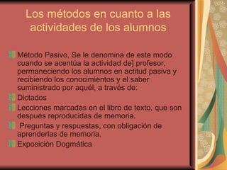 Los métodos en cuanto a las actividades de los alumnos Método Pasivo, Se le denomina de este modo cuando se acentúa la actividad de] profesor, permaneciendo los alumnos en actitud pasiva y recibiendo los conocimientos y el saber suministrado por aquél, a través de: Dictados Lecciones marcadas en el libro de texto, que son después reproducidas de memoria. Preguntas y respuestas, con obligación de aprenderlas de memoria. Exposición Dogmática 