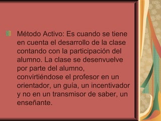 Método Activo: Es cuando se tiene en cuenta el desarrollo de la clase contando con la participación del alumno. La clase se desenvuelve por parte del alumno, convirtiéndose el profesor en un orientador, un guía, un incentivador y no en un transmisor de saber, un enseñante. 