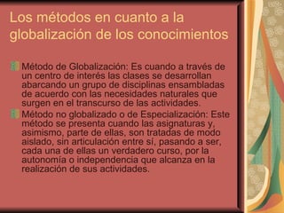 Los métodos en cuanto a la globalización de los conocimientos Método de Globalización: Es cuando a través de un centro de interés las clases se desarrollan abarcando un grupo de disciplinas ensambladas de acuerdo con las necesidades naturales que surgen en el transcurso de las actividades. Método no globalizado o de Especialización: Este método se presenta cuando las asignaturas y, asimismo, parte de ellas, son tratadas de modo aislado, sin articulación entre sí, pasando a ser, cada una de ellas un verdadero curso, por la autonomía o independencia que alcanza en la realización de sus actividades. 