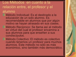 Los Métodos  en cuanto a la relación entre, el profesor y el alumno Método Individual: Es el destinado a la educación de un solo alumno. Es recomendable en alumnos que por algún motivo se hayan atrasado en sus ciases. Método Recíproco: Se llama así al método en virtud del cual el profesor encamina a sus alumnos para que enseñen a sus condiscípulos. Método Colectivo: El método es colectivo cuando tenemos un profesor para muchos alumnos. Este método no sólo es más económico, sino también más democrático. 