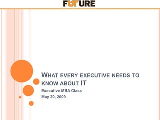 WHAT EVERY EXECUTIVE NEEDS TO
KNOW ABOUT IT
Executive MBA Class
May 20, 2009
 