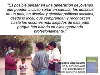 “ Es posible pensar en una generación de jóvenes que pueden incluso soñar en cambiar los destinos de un país, en diseñar y ejecutar políticas sociales, desde lo local, que comprendan y reconozcan hasta los rincones más alejados de esta país porque han estado en ellos aportando profesionalmente.” Alejandra Mora Castillo en  El Servicio Cívico y el Voluntariado en América Latina y el Caribe 