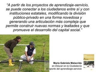 “ A partir de los proyectos de aprendizaje-servicio, se puede conectar a los ciudadanos entre sí y con instituciones estatales, modificando la división público-privado en una forma novedosa y generando una articulación más compleja que permite construir nuevas normas y lealtades y que promueve el desarrollo del capital social.” María Gabriela Malacrida en  Educar en la Ciudadanía El aporte  del aprendizaje-servicio 