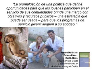 “ La promulgación de una política que define oportunidades para que los jóvenes participen en el servicio de sus comunidades brinda una marco con objetivos y recursos públicos – una estrategia que puede ser usada – para que los programas de servicio juvenil lleguen a su apogeo.” Grace Hollister, Edward Metz, Brett Alessi en  El Servicio Cívico y el Voluntariado en América Latina y el Caribe 