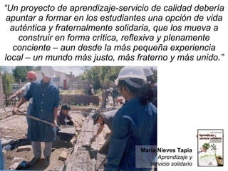 “ Un proyecto de aprendizaje-servicio de calidad debería apuntar a formar en los estudiantes una opción de vida auténtica y fraternalmente solidaria, que los mueva a construir en forma crítica, reflexiva y plenamente conciente – aun desde la más pequeña experiencia local – un mundo más justo, más fraterno y más unido.” María Nieves Tapia Aprendizaje y servicio solidario 