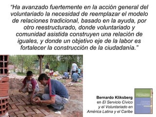 “ Ha avanzado fuertemente en la acción general del voluntariado la necesidad de reemplazar el modelo de relaciones tradicional, basado en la ayuda, por otro reestructurado, donde voluntariado y comunidad asistida construyen una relación de iguales, y donde un objetivo eje de la labor es fortalecer la construcción de la ciudadanía.” Bernardo Kliksberg en  El Servicio Cívico y el Voluntariado en América Latina y el Caribe 