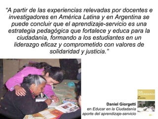 “ A partir de las experiencias relevadas por docentes e investigadores en América Latina y en Argentina se puede concluir que el aprendizaje-servicio es una estrategia pedagógica que fortalece y educa para la ciudadanía, formando a los estudiantes en un liderazgo eficaz y comprometido con valores de solidaridad y justicia.” Daniel Giorgetti en  Educar en la Ciudadanía El  aporte del aprendizaje-servicio 