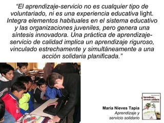 “ El aprendizaje-servicio no es cualquier tipo de voluntariado, ni es una experiencia educativa  light . Integra elementos habituales en el sistema educativo y las organizaciones juveniles, pero genera una síntesis innovadora. Una práctica de aprendizaje-servicio de calidad implica un aprendizaje riguroso, vinculado estrechamente y simultáneamente a una acción solidaria planificada.” María Nieves Tapia Aprendizaje y servicio solidario 