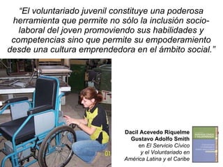 “ El voluntariado juvenil constituye una poderosa herramienta que permite no sólo la inclusión socio-laboral del joven promoviendo sus habilidades y competencias sino que permite su empoderamiento desde una cultura emprendedora en el ámbito social.” Dacil Acevedo Riquelme Gustavo Adolfo Smith en  El Servicio Cívico y el Voluntariado en América Latina y el Caribe 