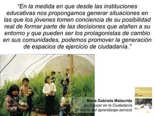 “ En la medida  en que desde las instituciones educativas nos propongamos generar situaciones en las que los jóvenes tomen conciencia de su posibilidad real de formar parte de las decisiones que atañen a su entorno y que pueden ser los protagonistas de cambio en sus comunidades, podemos promover la generación de espacios de ejercicio de ciudadanía .” María Gabriela Malacrida en  Educar en la Ciudadanía El aporte del aprendizaje-servicio 