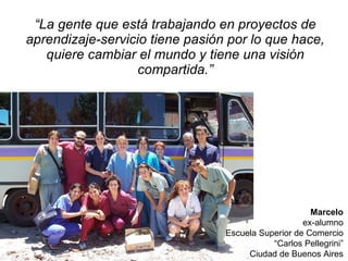 “ La gente que  está trabajando en proyectos de aprendizaje-servicio tiene pasión por lo que hace, quiere cambiar el mundo y tiene una visión compartida .” Marcelo ex-alumno Escuela Superior de Comercio “ Carlos Pellegrini” Ciudad de Buenos Aires 