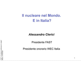 Il nucleare nel Mondo.
                                                  E in Italia?


                                               Alessandro Clerici
FAST –Il nucleare nel Mondo.E in Italia?




                                                  Presidente FAST

                                           Presidente onorario WEC Italia
Milano, 07/05/2009




                                                                            1
 