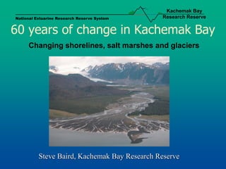 Kachemak Bay
National Estuarine Research Reserve System    Research Reserve


60 years of change in Kachemak Bay
     Changing shorelines, salt marshes and glaciers




          Steve Baird, Kachemak Bay Research Reserve
 