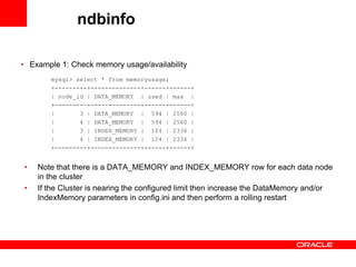 ndbinfo

• Example 1: Check memory usage/availability
        mysql> select * from memoryusage;
        +---------+--------------+------+------+
        | node_id | DATA_MEMORY | used | max |
        +---------+--------------+------+------+
        |       3 | DATA_MEMORY | 594 | 2560 |
        |       4 | DATA_MEMORY | 594 | 2560 |
        |       3 | INDEX_MEMORY | 124 | 2336 |
        |       4 | INDEX_MEMORY | 124 | 2336 |
        +---------+--------------+------+------+


•   Note that there is a DATA_MEMORY and INDEX_MEMORY row for each data node
    in the cluster
•   If the Cluster is nearing the configured limit then increase the DataMemory and/or
    IndexMemory parameters in config.ini and then perform a rolling restart
 