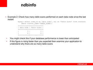ndbinfo

• Example 2: Check how many table scans performed on each data node since the last
  restart
             mysql> select node_id as 'data node', val as 'Table Scans' from counters
                 where counter_name='TABLE_SCANS';
             +-----------+-------------+
             | data node | Table Scans |
             +-----------+-------------+
             |         3 |           3 |
             |         4 |           4 |
             +-----------+-------------+

•   You might check this if your database performance is lower than anticipated
•   If this figure is rising faster than you expected then examine your application to
    understand why there are so many table scans
 
