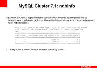 MySQL Cluster 7.1: ndbinfo

• Example 3: Check if approaching the point at which the undo log completely fills up
  between local checkpoints (which could result in delayed transactions or even a database
  halt if not addressed):

         mysql> select node_id as 'data node', total as 'configured undo log buffer
         size', used as 'used buffer space' from logbuffers where log_type='DD-
         UNDO';
         +-----------+---------------------------------+-------------------+
         | data node | configured undo log buffer size | used buffer space |
         +-----------+---------------------------------+-------------------+
         |         3 |                         2096128 |                 0 |
         |         4 |                         2096128 |                 0 |
         +-----------+---------------------------------+-------------------+


•   If log buffer is almost full then increase size of log buffer
 