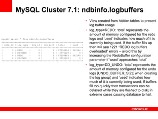 MySQL Cluster 7.1: ndbinfo.logbuffers
                                                                 • View created from hidden tables to present
                                                                   log buffer usage
                                                                 • log_type=REDO: „total‟ represents the
                                                                   amount of memory configured for the redo
mysql> select * from ndbinfo.logbuffers;                           logs and „used‟ indicates how much of it is
+---------+----------+--------+----------+----------+--------+     currently being used. If the buffer fills up
| node_id | log_type | log_id | log_part | total    | used   |
+---------+----------+--------+----------+----------+--------+     then will see 1221 “REDO log buffers
|       3 | REDO     |      0 |        0 | 67108864 | 262144 |
|       3 | DD-UNDO |       4 |        0 | 2096128 |       0 |     overloaded” errors – avoid this by
|       4 | REDO     |      0 |        0 | 67108864 | 262144 |     increasing the RedoBuffer configuration
|       4 | DD-UNDO |       4 |        0 | 2096128 |       0 |
+---------+----------+--------+----------+----------+--------+     parameter if „used‟ approaches „total‟
                                                                 • log_type=DD_UNDO: „total‟ represents the
                                                                   amount of memory configured for the undo
                                                                   logs (UNDO_BUFFER_SIZE when creating
                                                                   the log group) and „used‟ indicates how
                                                                   much of it is currently being used. If buffers
                                                                   fill too quickly then transactions can be
                                                                   delayed while they are flushed to disk; in
                                                                   extreme cases causing database to halt
 