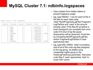 MySQL Cluster 7.1: ndbinfo.logspaces
                                                                  • View created from hidden tables to
                                                                    present logspace usage
                                                                  • log_type=REDO: 1 row for each of the 4
mysql> select * from logspaces;
                                                                    file sets for each data node.
+---------+----------+--------+----------+-----------+--------+     „total‟=NoOfFragmentLogFiles*Fragment
| node_id | log_type | log_id | log_part | total     | used   |
+---------+----------+--------+----------+-----------+--------+
                                                                    LogFileSize and „used‟ is the amount
|       3 | REDO     |      0 |        0 | 536870912 |      0 |     actually used. If the files fill up before a
|       3 | REDO     |      0 |        1 | 536870912 |      0 |
|       3 | REDO     |      0 |        2 | 536870912 |      0 |     local checkpoint can complete then error
|       3 | REDO     |      0 |        3 | 536870912 |      0 |     code 410 (Out of log file space
|       3 | DD-UNDO |       4 |        0 | 78643200 | 169408 |
|       4 | REDO     |      0 |        0 | 536870912 |      0 |     temporarily) will be observed. Avoid this
|       4 | REDO     |      0 |        1 | 536870912 |      0 |     by increasing NoOfFragmentLogFiles
|       4 | REDO     |      0 |        2 | 536870912 |      0 |
|       4 | REDO     |      0 |        3 | 536870912 |      0 |     and/or FragmentLogFileSize if used
|       4 | DD-UNDO |       4 |        0 | 78643200 | 169408 |
+---------+----------+--------+----------+-----------+--------+     approaches total.
                                                                  • log_type=DD_UNDO: „total‟=cumulative
                                                                    size of all of the undo log files assigned
                                                                    to the log group, as added using
                                                                    create/alter logfile group or the
                                                                    InitialLogFileGroup parameter. Add extra
                                                                    undo files if „used‟ approaches „total‟ to
                                                                    avoid 1501 errors
 