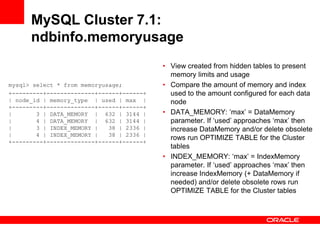 MySQL Cluster 7.1:
      ndbinfo.memoryusage
                                           • View created from hidden tables to present
                                             memory limits and usage
mysql> select * from memoryusage;          • Compare the amount of memory and index
+---------+--------------+------+------+     used to the amount configured for each data
| node_id | memory_type | used | max |       node
+---------+--------------+------+------+
|       3 | DATA_MEMORY | 632 | 3144 |     • DATA_MEMORY: „max‟ = DataMemory
|       4 | DATA_MEMORY | 632 | 3144 |       parameter. If „used‟ approaches „max‟ then
|       3 | INDEX_MEMORY |   38 | 2336 |     increase DataMemory and/or delete obsolete
|       4 | INDEX_MEMORY |   38 | 2336 |
                                             rows run OPTIMIZE TABLE for the Cluster
+---------+--------------+------+------+
                                             tables
                                           • INDEX_MEMORY: „max‟ = IndexMemory
                                             parameter. If „used‟ approaches „max‟ then
                                             increase IndexMemory (+ DataMemory if
                                             needed) and/or delete obsolete rows run
                                             OPTIMIZE TABLE for the Cluster tables
 