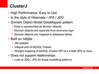 ClusterJ
• High Performance, Easy to Use
• In the style of Hibernate / JPA / JDO
• Domain Object Model DataMapper pattern
  • Data is represented as domain objects
  • Domain objects are separate from business logic
  • Domain objects are mapped to database tables
• Built on ndbjtie
  • JNI adapter
  • integral part of MySQL Cluster
  • Straight mapping of MySQL Cluster API (a.k.a Ndb API) to Java
• Does not support relationships
  • Look at JDO / JPA for these modelling patterns
 