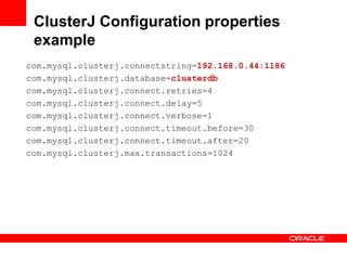 ClusterJ Configuration properties
 example
com.mysql.clusterj.connectstring=192.168.0.44:1186
com.mysql.clusterj.database=clusterdb
com.mysql.clusterj.connect.retries=4
com.mysql.clusterj.connect.delay=5
com.mysql.clusterj.connect.verbose=1
com.mysql.clusterj.connect.timeout.before=30
com.mysql.clusterj.connect.timeout.after=20
com.mysql.clusterj.max.transactions=1024
 