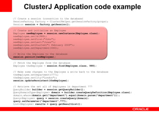 ClusterJ Application code example
// Create a session (connection to the database)
SessionFactory factory = ClusterJHelper.getSessionFactory(props);
Session session = factory.getSession();

// Create and initialise an Employee
Employee newEmployee = session.newInstance(Employee.class);
newEmployee.setId(988);
newEmployee.setFirst("John");
newEmployee.setLast("Jones");
newEmployee.setStarted("1 February 2009");
newEmployee.setDepartment(666);

// Write the Employee to the database
session.persist(newEmployee);

// Fetch the Employee from the database
Employee theEmployee = session.find(Employee.class, 988);

// Make some changes to the Employee & write back to the database
theEmployee.setDepartment(777);
theEmployee.setCity("London");
session.updatePersistent(theEmployee);

// Retrieve the set all of Employees in department 777
QueryBuilder builder = session.getQueryBuilder();
QueryDomainType<Employee> domain = builder.createQueryDefinition(Employee.class);
domain.where(domain.get("department").equal(domain.param("department")));
Query<Employee> query = session.createQuery(domain);
query.setParameter("department",777);
List<Employee> results = query.getResultList();
 
