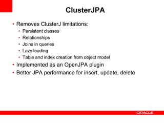 ClusterJPA
• Removes ClusterJ limitations:
  •   Persistent classes
  •   Relationships
  •   Joins in queries
  •   Lazy loading
  •   Table and index creation from object model
• Implemented as an OpenJPA plugin
• Better JPA performance for insert, update, delete
 