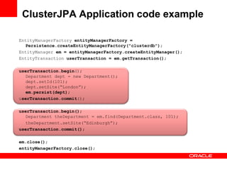 ClusterJPA Application code example

EntityManagerFactory entityManagerFactory =
  Persistence.createEntityManagerFactory("clusterdb");
EntityManager em = entityManagerFactory.createEntityManager();
EntityTransaction userTransaction = em.getTransaction();

userTransaction.begin();
  Department dept = new Department();
  dept.setId(101);
  dept.setSite(“London”);
  em.persist(dept);
userTransaction.commit();

userTransaction.begin();
  Department theDepartment = em.find(Department.class, 101);
  theDepartment.setSite(“Edinburgh”);
userTransaction.commit();

em.close();
entityManagerFactory.close();
 
