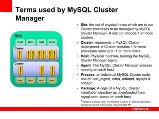 Terms used by MySQL Cluster
Manager
                • Site: the set of physical hosts which are to run
                  Cluster processes to be managed by MySQL
                  Cluster Manager. A site can include 1 or more
                  clusters.
                • Cluster: represents a MySQL Cluster
                  deployment. A Cluster contains 1 or more
                  processes running on 1 or more hosts
                • Host: Physical machine, running the MySQL
                  Cluster Manager agent
                • Agent: The MySQL Cluster Manager process
                  running on each host
                • Process: an individual MySQL Cluster node;
                  one of: ndb_mgmd, ndbd, ndbmtd, mysqld &
                  ndbapi*
                • Package: A copy of a MySQL Cluster
                  installation directory as downloaded from
                  mysql.com, stored on each host
                  *ndbapi is a special case, representing a slot for an external application
                  process to connect to the cluster using the NDB API
 