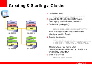 Creating & Starting a Cluster
mysql
client                                 1. Define the site:
                                              Mysql> create site --hosts=192.168.0.10,192.168.0.11,
                                              -> 192.168.0.12,192.168.0.13 mysite;

                                       2. Expand the MySQL Cluster tar-ball(s)
            7. mysqld      8. mysqld
                                          from mysql.com to known directory
          1. ndb_mgmd    2. ndb_mgmd
                                       3. Define the package(s):
             agent          agent             Mysql> add package --basedir=/usr/local/mysql_6_3_26 6.3;
                                              Mysql> add package --basedir=/usr/local/mysql_7_0_7 7.0;

                                          Note that the basedir should match the
         192.168.0.10   192.168.0.11
                                          directory used in Step 2.
             3. ndbd        4. ndbd
                                       4. Create the Cluster
                                              Mysql> create cluster --package=6.3
             5. ndbd        6. ndbd           -> --processhosts=ndb_mgmd@192.168.0.10,ndb_mgmd@192.168.0.11,
                                              -> ndbd@192.168.0.12,ndbd@192.168.0.13, ndbd@192.168.0.12,
                                              -> ndbd@192.168.0.13,mysqld@192.168.9.10,mysqld@192.168.9.11
             agent          agent
                                              -> mycluster;

                                          This is where you define what
         192.168.0.12   192.168.0.13
                                          nodes/processes make up the Cluster and
                                          where they should run
                                       5. Start the Cluster:
                                              Mysql> start cluster mycluster;
 