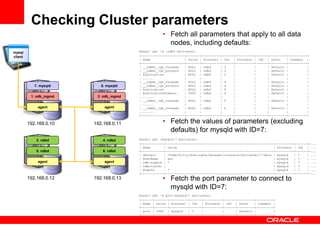 Checking Cluster parameters
                                                   • Fetch all parameters that apply to all data
                                                     nodes, including defaults:
mysql                                  mysql> get -d :ndbd mycluster;
client                                 +-----------------------+-------+----------+------+----------+------+---------+----------+
                                       | Name                  | Value | Process1 | Id1 | Process2 | Id2 | Level     | Comment |
                                       +-----------------------+-------+----------+------+----------+------+---------+----------+
                                       | __ndbmt_lqh_threads   | NULL | ndbd      | 3    |          |      | Default |          |
                                       | __ndbmt_lqh_workers   | NULL | ndbd      | 3    |          |      | Default |          |
                                       | Arbitration           | NULL | ndbd      | 3    |          |      | Default |          |
                                       ........                :       :          :      :          :      :         :          :
                                       | __ndbmt_lqh_threads   | NULL | ndbd      | 4    |          |      | Default |          |
            7. mysqld      8. mysqld   | __ndbmt_lqh_workers   | NULL | ndbd      | 4    |          |      | Default |          |
                                       | Arbitration           | NULL | ndbd      | 4    |          |      | Default |          |
                                       | ArbitrationTimeout    | 3000 | ndbd      | 4    |          |      | Default |          |
          1. ndb_mgmd    2. ndb_mgmd   ........                :       :          :      :          :      :         :          :
                                       | __ndbmt_lqh_threads   | NULL | ndbd      | 5    |          |      | Default |          |
                                       ........                :       :          :      :          :      :         :          :
             agent          agent      | __ndbmt_lqh_threads   | NULL | ndbd      | 6    |          |      | Default |          |
                                       ........                :       :          :      :          :      :         :          :
                                       +-----------------------+-------+----------+------+----------+------+---------+----------+

         192.168.0.10   192.168.0.11               • Fetch the values of parameters (excluding
                                                     defaults) for mysqld with ID=7:
             3. ndbd        4. ndbd    mysql> get :mysqld:7 mycluster;
                                       +------------+---------------------------------------------------------+----------+------+-...
                                       | Name       | Value                                                   | Process1 | Id1 | ...
             5. ndbd        6. ndbd    +------------+---------------------------------------------------------+----------+------+-...
                                       | datadir    | /home/billy/mcm/alpha/manager/clusters/mycluster/7/data | mysqld   | 7    | ...
                                       | HostName   | ws1                                                     | mysqld   | 7    | ...
             agent          agent      | ndb-nodeid | 7                                                       | mysqld   | 7    | ...
                                       | ndbcluster |                                                         | mysqld   | 7    | ...
                                       | NodeId     | 7                                                       | mysqld   | 7    | ...
                                       +------------+---------------------------------------------------------+----------+------+-...
         192.168.0.12   192.168.0.13               • Fetch the port parameter to connect to
                                                     mysqld with ID=7:
                                       mysql> get -d port:mysqld:7 mycluster;
                                       +------+-------+----------+------+----------+------+---------+---------+
                                       | Name | Value | Process1 | Id1 | Process2 | Id2 | Level     | Comment |
                                       +------+-------+----------+------+----------+------+---------+---------+
                                       | port | 3306 | mysqld    | 7    |          |      | Default |         |
                                       +------+-------+----------+------+----------+------+---------+---------+
 