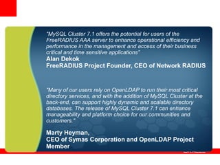 "MySQL Cluster 7.1 offers the potential for users of the
FreeRADIUS AAA server to enhance operational efficiency and
performance in the management and access of their business
critical and time sensitive applications”
Alan Dekok
FreeRADIUS Project Founder, CEO of Network RADIUS


"Many of our users rely on OpenLDAP to run their most critical
directory services, and with the addition of MySQL Cluster at the
back-end, can support highly dynamic and scalable directory
databases. The release of MySQL Cluster 7.1 can enhance
manageability and platform choice for our communities and
customers."

Marty Heyman,
CEO of Symas Corporation and OpenLDAP Project
Member
 