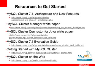 Resources to Get Started
•MySQL Cluster 7.1, Architecture and New Features
  • http://www.mysql.com/why-mysql/white-
    papers/mysql_wp_cluster7_architecture.php

• MySQL Cluster Manager white paper
  • http://www.mysql.com/why-mysql/white-papers/mysql_wp_cluster_manager.php

•MySQL Cluster Connector for Java white paper
  • http://www.mysql.com/why-mysql/white-
  papers/mysql_wp_cluster_connector_for_java.php

•MySQL Cluster 7.1 Evaluation Guide
  • http://www.mysql.com/why-mysql/white-papers/mysql_cluster_eval_guide.php

•Getting Started with MySQL Cluster
  • http://www.mysql.com/products/database/cluster/get-started.html

•MySQL Cluster on the Web
  • http://www.mysql.com/products/database/cluster/
 