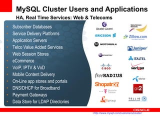 MySQL Cluster Users and Applications
     HA, Real Time Services: Web & Telecoms
•   Subscriber Databases
•   Service Delivery Platforms
•   Application Servers
•   Telco Value Added Services
•   Web Session Stores
•   eCommerce
•   VoIP, IPTV & VoD
•   Mobile Content Delivery
•   On-Line app stores and portals
•   DNS/DHCP for Broadband
•   Payment Gateways
•   Data Store for LDAP Directories

                                      •http://www.mysql.com/customers/cluster/
 